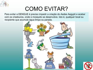 COMO EVITAR? 
Para evitar a DENGUE é preciso impedir a criação do Aedes Aegypti e acabar 
com os criadouros, onde o mosquito se desenvolve. Isto é, qualquer local ou 
recipiente que acumule água limpa ou parada. 
 