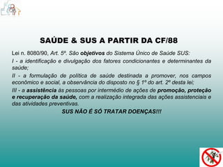 SAÚDE & SUS A PARTIR DA CF/88 
Lei n. 8080/90, Art. 5º. São objetivos do Sistema Único de Saúde SUS: 
I - a identificação e divulgação dos fatores condicionantes e determinantes da 
saúde; 
II - a formulação de política de saúde destinada a promover, nos campos 
econômico e social, a observância do disposto no § 1º do art. 2º desta lei; 
III - a assistência às pessoas por intermédio de ações de promoção, proteção 
e recuperação da saúde, com a realização integrada das ações assistenciais e 
das atividades preventivas. 
SUS NÃO É SÓ TRATAR DOENÇAS!!! 
 