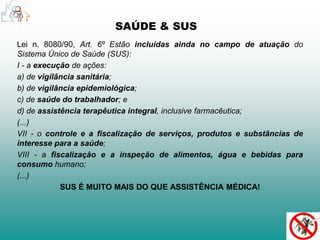 SAÚDE & SUS 
Lei n. 8080/90, Art. 6º Estão incluídas ainda no campo de atuação do 
Sistema Único de Saúde (SUS): 
I - a execução de ações: 
a) de vigilância sanitária; 
b) de vigilância epidemiológica; 
c) de saúde do trabalhador; e 
d) de assistência terapêutica integral, inclusive farmacêutica; 
(...) 
VII - o controle e a fiscalização de serviços, produtos e substâncias de 
interesse para a saúde; 
VIII - a fiscalização e a inspeção de alimentos, água e bebidas para 
consumo humano; 
(...) 
SUS É MUITO MAIS DO QUE ASSISTÊNCIA MÉDICA! 
 
