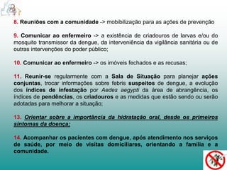 8. Reuniões com a comunidade -> mobibilização para as ações de prevenção 
9. Comunicar ao enfermeiro -> a existência de criadouros de larvas e/ou do 
mosquito transmissor da dengue, da interveniência da vigilância sanitária ou de 
outras intervenções do poder público; 
10. Comunicar ao enfermeiro -> os imóveis fechados e as recusas; 
11. Reunir-se regularmente com a Sala de Situação para planejar ações 
conjuntas, trocar informações sobre febris suspeitos de dengue, a evolução 
dos índices de infestação por Aedes aegypti da área de abrangência, os 
índices de pendências, os criadouros e as medidas que estão sendo ou serão 
adotadas para melhorar a situação; 
13. Orientar sobre a importância da hidratação oral, desde os primeiros 
sintomas da doença; 
14. Acompanhar os pacientes com dengue, após atendimento nos serviços 
de saúde, por meio de visitas domiciliares, orientando a família e a 
comunidade. 
 
