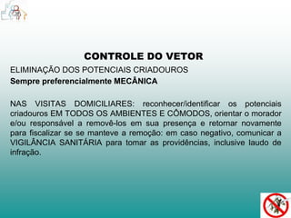 CONTROLE DO VETOR 
ELIMINAÇÃO DOS POTENCIAIS CRIADOUROS 
Sempre preferencialmente MECÂNICA 
NAS VISITAS DOMICILIARES: reconhecer/identificar os potenciais 
criadouros EM TODOS OS AMBIENTES E CÔMODOS, orientar o morador 
e/ou responsável a removê-los em sua presença e retornar novamente 
para fiscalizar se se manteve a remoção: em caso negativo, comunicar a 
VIGILÂNCIA SANITÁRIA para tomar as providências, inclusive laudo de 
infração. 
 