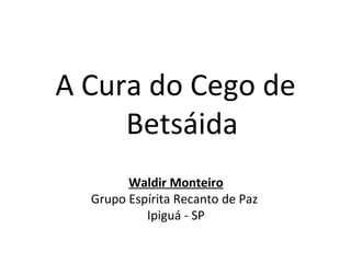 A Cura do Cego de
     Betsáida
        Waldir Monteiro
  Grupo Espírita Recanto de Paz
           Ipiguá - SP
 