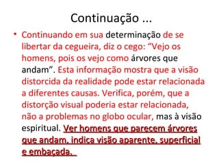 Continuação ...
• Continuando em sua determinação de se
  libertar da cegueira, diz o cego: “Vejo os
  homens, pois os vejo como árvores que
  andam”. Esta informação mostra que a visão
  distorcida da realidade pode estar relacionada
  a diferentes causas. Verifica, porém, que a
  distorção visual poderia estar relacionada,
  não a problemas no globo ocular, mas à visão
  espiritual. Ver homens que parecem árvores
  que andam, indica visão aparente, superficial
  e embaçada.
 