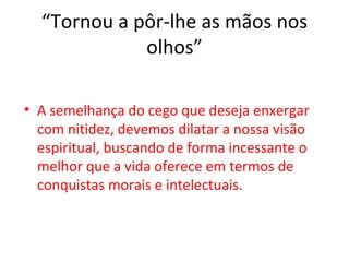 “Tornou a pôr-lhe as mãos nos
             olhos”

• A semelhança do cego que deseja enxergar
  com nitidez, devemos dilatar a nossa visão
  espiritual, buscando de forma incessante o
  melhor que a vida oferece em termos de
  conquistas morais e intelectuais.
 