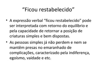 “Ficou restabelecido”
• A expressão verbal “ficou restabelecido” pode
  ser interpretada com retorno do equilíbrio e
  pela capacidade de retornar a posição de
  criaturas simples e bem dispostas.
• As pessoas simples já não perdem e nem se
  mantêm presas no emaranhado de
  complicações, caracterizado pela indiferença,
  egoísmo, vaidade e etc.
 