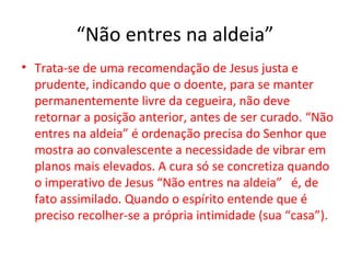 “Não entres na aldeia”
• Trata-se de uma recomendação de Jesus justa e
  prudente, indicando que o doente, para se manter
  permanentemente livre da cegueira, não deve
  retornar a posição anterior, antes de ser curado. “Não
  entres na aldeia” é ordenação precisa do Senhor que
  mostra ao convalescente a necessidade de vibrar em
  planos mais elevados. A cura só se concretiza quando
  o imperativo de Jesus “Não entres na aldeia” é, de
  fato assimilado. Quando o espírito entende que é
  preciso recolher-se a própria intimidade (sua “casa”).
 