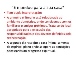 “E mandou para a sua casa”
• Tem dupla interpretação:
• A primeira é literal e está relacionada ao
  ambiente doméstico, onde convivemos com os
  familiares e amigos próximos. Trata-se do local
  apropriado para a execução das
  responsabilidades e dos deveres definidos pela
  reencarnação.
• A segunda diz respeito a casa íntima, a mente
  do espírito, plano onde se opera as aquisições
  necessárias ao progresso espiritual.
 