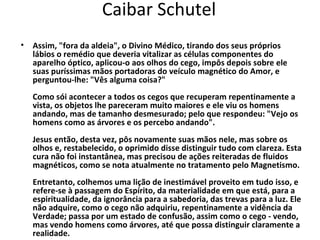 Caibar Schutel
• Assim, "fora da aldeia", o Divino Médico, tirando dos seus próprios
  lábios o remédio que deveria vitalizar as células componentes do
  aparelho óptico, aplicou-o aos olhos do cego, impôs depois sobre ele
  suas puríssimas mãos portadoras do veículo magnético do Amor, e
  perguntou-lhe: "Vês alguma coisa?"
   Como sói acontecer a todos os cegos que recuperam repentinamente a
   vista, os objetos lhe pareceram muito maiores e ele viu os homens
   andando, mas de tamanho desmesurado; pelo que respondeu: "Vejo os
   homens como as árvores e os percebo andando".
   Jesus então, desta vez, pôs novamente suas mãos nele, mas sobre os
   olhos e, restabelecido, o oprimido disse distinguir tudo com clareza. Esta
   cura não foi instantânea, mas precisou de ações reiteradas de fluidos
   magnéticos, como se nota atualmente no tratamento pelo Magnetismo.
   Entretanto, colhemos uma lição de inestimável proveito em tudo isso, e
   refere-se à passagem do Espírito, da materialidade em que está, para a
   espiritualidade, da ignorância para a sabedoria, das trevas para a luz. Ele
   não adquire, como o cego não adquiriu, repentinamente a vidência da
   Verdade; passa por um estado de confusão, assim como o cego - vendo,
   mas vendo homens como árvores, até que possa distinguir claramente a
   realidade.
 