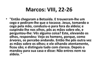 Marcos: VIII, 22-26
• "Então chegaram a Betsaida. E trouxeram-lhe um
  cego e pediram-lhe que o tocasse. Jesus, tomando o
  cego pela mão, conduziu-o para fora da aldeia; e
  cuspindo-lhe nos olhos, pôs as mãos sobre ele, e
  perguntou-lhe: Vês alguma coisa? Este, elevando os
  olhos, respondeu: Vejo os homens, porque, como
  árvores, os percebo andando. Então lhe pôs outra vez
  as mãos sobre os olhos; e ele olhando atentamente,
  ficou são; e distinguia tudo com clareza. Depois o
  mandou para sua casa e disse: Não entres nem na
  aldeia. "
 
