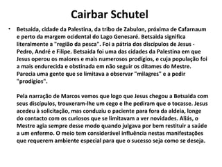 Cairbar Schutel
•   Betsaida, cidade da Palestina, da tribo de Zabulon, próxima de Cafarnaum
    e perto da margem ocidental do Lago Genesaré. Betsaida significa
    literalmente a "região da pesca". Foi a pátria dos discípulos de Jesus -
    Pedro, André e Filipe. Betsaida foi uma das cidades da Palestina em que
    Jesus operou os maiores e mais numerosos prodígios, e cuja população foi
    a mais endurecida e obstinada em não seguir os ditames do Mestre.
    Parecia uma gente que se limitava a observar "milagres" e a pedir
    "prodígios".

    Pela narração de Marcos vemos que logo que Jesus chegou a Betsaida com
    seus discípulos, trouxeram-lhe um cego e lhe pediram que o tocasse. Jesus
    acedeu à solicitação, mas conduziu o paciente para fora da aldeia, longe
    do contacto com os curiosos que se limitavam a ver novidades. Aliás, o
    Mestre agia sempre desse modo quando julgava por bem restituir a saúde
    a um enfermo. O meio tem considerável influência nestas manifestações
    que requerem ambiente especial para que o sucesso seja como se deseja.
 