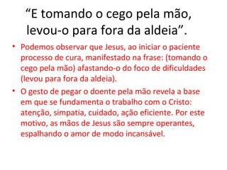 “E tomando o cego pela mão,
   levou-o para fora da aldeia”.
• Podemos observar que Jesus, ao iniciar o paciente
  processo de cura, manifestado na frase: (tomando o
  cego pela mão) afastando-o do foco de dificuldades
  (levou para fora da aldeia).
• O gesto de pegar o doente pela mão revela a base
  em que se fundamenta o trabalho com o Cristo:
  atenção, simpatia, cuidado, ação eficiente. Por este
  motivo, as mãos de Jesus são sempre operantes,
  espalhando o amor de modo incansável.
 