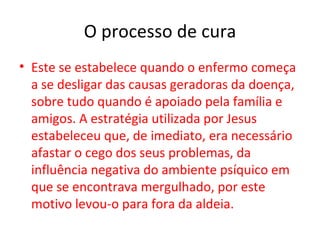 O processo de cura
• Este se estabelece quando o enfermo começa
  a se desligar das causas geradoras da doença,
  sobre tudo quando é apoiado pela família e
  amigos. A estratégia utilizada por Jesus
  estabeleceu que, de imediato, era necessário
  afastar o cego dos seus problemas, da
  influência negativa do ambiente psíquico em
  que se encontrava mergulhado, por este
  motivo levou-o para fora da aldeia.
 