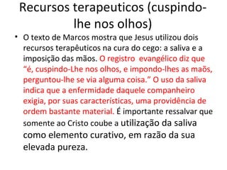 Recursos terapeuticos (cuspindo-
          lhe nos olhos)
• O texto de Marcos mostra que Jesus utilizou dois
  recursos terapêuticos na cura do cego: a saliva e a
  imposição das mãos. O registro evangélico diz que
  “é, cuspindo-Lhe nos olhos, e impondo-lhes as maõs,
  perguntou-lhe se via alguma coisa.” O uso da saliva
  indica que a enfermidade daquele companheiro
  exigia, por suas características, uma providência de
  ordem bastante material. É importante ressalvar que
  somente ao Cristo coube a utilização da saliva
  como elemento curativo, em razão da sua
  elevada pureza.
 