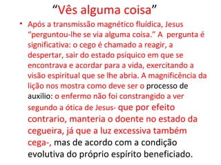 “Vês alguma coisa”
• Após a transmissão magnético fluídica, Jesus
  “perguntou-lhe se via alguma coisa.” A pergunta é
  significativa: o cego é chamado a reagir, a
  despertar, sair do estado psíquico em que se
  encontrava e acordar para a vida, exercitando a
  visão espiritual que se lhe abria. A magnificência da
  lição nos mostra como deve ser o processo de
  auxilio: o enfermo não foi constrangido a ver
  segundo a ótica de Jesus- que por efeito
  contrario, manteria o doente no estado da
  cegueira, já que a luz excessiva também
  cega-, mas de acordo com a condição
  evolutiva do próprio espírito beneficiado.
 