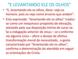 “E LEVANTANDO ELE OS OLHOS”
• “E, levantando ele os olhos, disse: vejo os
  homens: pois os vejo como árvores que andam”.
• Esta expressão: “levantando ele os olhos” traduz-
  se como um inequívoco propósito de elevação,
  atestado pela sua disposição íntima de curar-se.
  Se a indagação anterior de Jesus – se o enfermo
  via alguma coisa – afere o desejo de efetiva
  transformação moral do necessitado, o gesto
  caracterizado por “levantando ele os olhos”,
  confirma a determinação do atendido em seguir
  as orientações do Cristo.
 