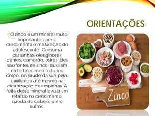 ORIENTAÇÕES
O zinco é um mineral muito
importante para o
crescimento e maturação do
adolescente. Consuma
castanhas, oleaginosas,
carnes, camarão, ostras, eles
são fontes de zinco, auxiliam
no fortalecimento do seu
corpo, na saúde da sua pela,
auxiliando até mesmo na
cicatrização das espinhas. A
falta desse mineral leva a um
retardo no crescimento,
queda de cabelo, entre
outros..
 