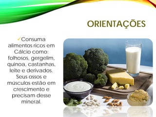 ORIENTAÇÕES
Consuma
alimentos ricos em
Cálcio como:
folhosos, gergelim,
quinoa, castanhas,
leite e derivados.
Seus ossos e
músculos estão em
crescimento e
precisam desse
mineral.
 