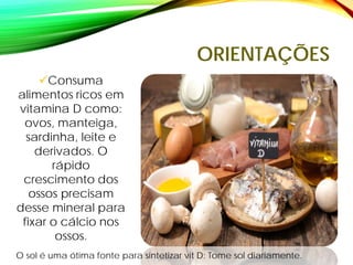 ORIENTAÇÕES
Consuma
alimentos ricos em
vitamina D como:
ovos, manteiga,
sardinha, leite e
derivados. O
rápido
crescimento dos
ossos precisam
desse mineral para
fixar o cálcio nos
ossos.
O sol é uma ótima fonte para sintetizar vit D: Tome sol diariamente.
 