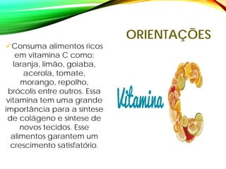 ORIENTAÇÕES
Consuma alimentos ricos
em vitamina C como:
laranja, limão, goiaba,
acerola, tomate,
morango, repolho,
brócolis entre outros. Essa
vitamina tem uma grande
importância para a síntese
de colágeno e síntese de
novos tecidos. Esse
alimentos garantem um
crescimento satisfatório.
 