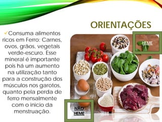 ORIENTAÇÕES
Consuma alimentos
ricos em Ferro: Carnes,
ovos, grãos, vegetais
verde-escuro. Esse
mineral é importante
pois há um aumento
na utilização tanto
para a construção dos
músculos nos garotos,
quanto pela perda de
ferro mensalmente
com o inicio da
menstruação.
NÃO
HEME
HEME
 