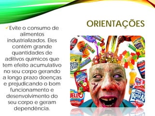 ORIENTAÇÕES
Evite o consumo de
alimentos
industrializados. Eles
contém grande
quantidades de
aditivos químicos que
tem efeito acumulativo
no seu corpo gerando
a longo prazo doenças
e prejudicando o bom
funcionamento e
desenvolvimento do
seu corpo e geram
dependência.
 