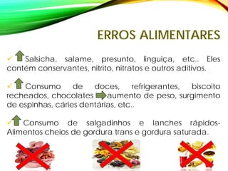 ERROS ALIMENTARES
 Salsicha, salame, presunto, linguiça, etc.. Eles
contém conservantes, nitrito, nitratos e outros aditivos.
 Consumo de doces, refrigerantes, biscoito
recheados, chocolates aumento de peso, surgimento
de espinhas, cáries dentárias, etc..
 Consumo de salgadinhos e lanches rápidos-
Alimentos cheios de gordura trans e gordura saturada.
 