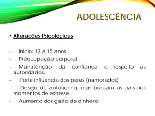 ADOLESCÊNCIA
• Alterações Psicológicas
- Inicio: 13 a 15 anos
- Preocupação corporal
- Manutenção da confiança e respeito as
autoridades;
- Forte influencia dos pares (namorados)
- Desejo de autonomia, mas buscam os pais nos
momentos de estresse.
- Aumento dos gasto de dinheiro
 