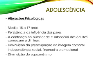 ADOLESCÊNCIA
• Alterações Psicológicas
- Média: 15 a 17 anos
- Persistência da influência dos pares
- A confiança na autoridade e sabedoria dos adultos
começam a diminuir;
- Diminuição da preocupação da imagem corporal
- Independência social, financeira e emocional
- Diminuição do egocentrismo
 