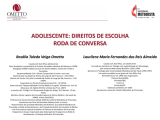 ADOLESCENTE: DIREITOS DE ESCOLHA
RODA DE CONVERSA
Rosália Toledo Veiga Ometto
Casada com dois filhos adolescentes
Sócia fundadora e proprietária da Ometto Sociedade Individual de Advocacia (1998).
Advogada (OABSP 120022) atuante em Direito Médico, Direito de Família e
Sucessões,
Responsabilidade Civil e Direito Cooperativo há vinte e seis anos.
Bacharel pela Faculdade de Direito do Largo de São Francisco – USP (1992)
Mestre em Direito Civil pela Faculdade de Direito do Largo de São Francisco – USP
(2004).
Especialista em Direito Empresarial pela PUC – SP (2010).
Autora da obra “Responsabilidade Civil do Médico Cirurgião” (Ometto Soc. Ind. De
Advocacia, Ed. Digital 2019 fac similada da 2ª ed., 2007).
e coautora do “Código Civil Interpretado Artigo por Artigo” (Ed. Manole, 12ª ed.,
2019).
Membro efetivo regional da Comissão Especial de Direito Médico e da Saúde da
OABSP, triênio 2019/2021.
Professora da Escola Dominical (desde 2004) da Catedral Metodista de Piracicaba,
atualmente da Classe da Mocidade (Adolescentes e Jovens).
Representante da Sociedade Metodista de Mulheres da Catedral Metodista de
Piracicaba na Rede de Atendimento e de Proteção da Mulher do Conselho da Mulher
e da Procuradoria Especial da Mulher da Câmara de Vereadores de Piracicaba.
Integrante do Grupo responsável pela elaboração do Fluxograma da Rede de
Atendimento e Proteção da Mulher de Piracicaba
Laurilene Maria Fernandes dos Reis Almeida
Casada com dois filhos, um adolescente.
Formada em bacharel em Teologia com especialização em Missiologia,
pelo Instituto Bíblico Betel Brasileiro (1991-1994)
Bacharel em Teologia pela Universalidade Metodista de São Paulo (1995-1997).
Fui pastora acadêmica nas Igrejas de Cota 200 e Poá.
Nomeada titular em 1998, para Eugenopolis.
Pastorei Muriaé/MG,
Dourados/MS,
Limeira e
Piracicaba/SP.
Ordenada presbítera em 2000.
Atualmente, pastoreio Catedral Metodista de Piracicaba.
 