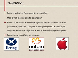 PLANEJANDO... Ponto principal do Planejamento: a estratégia. Mas, afinal, o que é essa tal estratégia? Palavra cunhada na área militar, significa a forma como os recursos (financeiros, humanos, tangíveis e intangíveis) serão utilizados para atingir determinados objetivos. É a direção escolhida pela Empresa. Exemplos de estratégias vencedoras: 