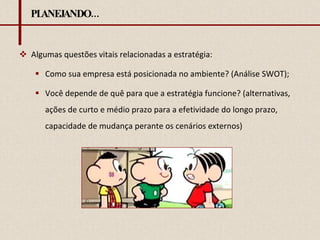 PLANEJANDO... Algumas questões vitais relacionadas a estratégia: Como sua empresa está posicionada no ambiente? (Análise SWOT); Você depende de quê para que a estratégia funcione? (alternativas, ações de curto e médio prazo para a efetividade do longo prazo, capacidade de mudança perante os cenários externos) 