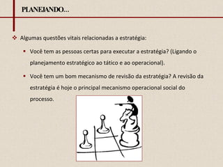 PLANEJANDO... Algumas questões vitais relacionadas a estratégia: Você tem as pessoas certas para executar a estratégia? (Ligando o planejamento estratégico ao tático e ao operacional). Você tem um bom mecanismo de revisão da estratégia? A revisão da estratégia é hoje o principal mecanismo operacional social do processo. 