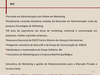 EU! Formada em Administração com ênfase em Marketing Atualmente cursando disciplinas isoladas do Mestrado em Administração: Linha de pesquisa Tecnologias de Marketing 20 anos de experiência nas áreas de marketing, comercial e comunicação em pequenas, médias e grandes empresas. Assessora Gerencial da OSCIP Centro Mineiro de Alianças Intersetoriais Integrante voluntária do Nossa BH e do Grupo de Comunicação da  RSBCJS Idealizadora e mantenedora do Grupo Solidário- BH Consultora de Marketing para a Empresa BeloFloripa/Bélgica Consultora de Marketing e gestão de Relacionamentos para o Mercado Privado e Terceiro Setor Mineira, Atleticana. Marketing é a profissão. Música é a vida. E falo demais! 2/32 