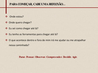 PARA COMEÇAR, CABE UMA REFLEXÃO... Onde estou? Onde quero chegar? Eu sei como chegar até lá? Eu tenho as ferramentas para chegar até lá? O que acontece dentro e fora de mim irá me ajudar ou me atrapalhar nessa caminhada? Parar. Pensar. Observar. Compreender. Decidir. Agir. 
