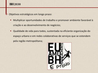 BH 2030 Objetivos estratégicos em longo prazo:  Multiplicar oportunidades de trabalho e promover ambiente favorável à criação e ao desenvolvimento de negócios; Qualidade de vida para todos, sustentada na eficiente organização do espaço urbano e em redes colaborativas de serviços que se estendem pela região metropolitana; 