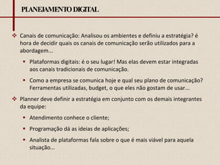 PLANEJAMENTO DIGITAL Canais de comunicação: Analisou os ambientes e definiu a estratégia? é hora de decidir quais os canais de comunicação serão utilizados para a abordagem... Plataformas digitais: é o seu lugar! Mas elas devem estar integradas aos canais tradicionais de comunicação.  Como a empresa se comunica hoje e qual seu plano de comunicação? Ferramentas utilizadas, budget, o que eles não gostam de usar... Planner deve definir a estratégia em conjunto com os demais integrantes da equipe: Atendimento conhece o cliente; Programação dá as ideias de aplicações; Analista de plataformas fala sobre o que é mais viável para aquela situação... 