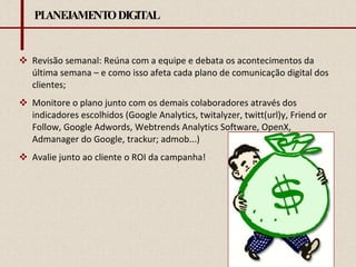 PLANEJAMENTO DIGITAL Revisão semanal: Reúna com a equipe e debata os acontecimentos da última semana – e como isso afeta cada plano de comunicação digital dos clientes; Monitore o plano junto com os demais colaboradores através dos indicadores escolhidos (Google Analytics, twitalyzer, twitt(url)y, Friend or Follow, Google Adwords, Webtrends Analytics Software, OpenX, Admanager do Google, trackur; admob...) Avalie junto ao cliente o ROI da campanha! 
