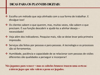 DICAS PARA OS PLANNERS DIGITAIS: Escolha um método que seja alinhado com a sua forma de trabalhar. E divulgue isso! Os clientes sabem o que querem, mas, muitas vezes, não sabem o que precisam. É sua função descobrir e ajudá-los a alinhar desejo – necessidade! Veja além dos indicadores. Pesquise mais, não se deixe levar pela primeira impressão. Serviços são feitos por pessoas e para pessoas. A tecnologia e os processos são só ferramentas.  Humildade, paciência e capacidade de se relacionar com pessoas de visões diferentes são qualidades a perseguir e incorporar! Nós jogamos para vencer – mas os cabelos brancos trazem uma certeza: existem jogos que não valem a pena ser jogados.    