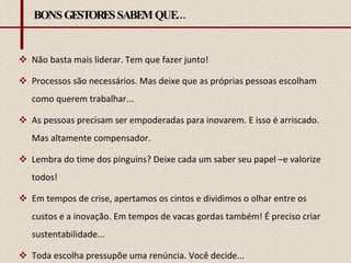 BONS GESTORES SABEM QUE... Não basta mais liderar. Tem que fazer junto! Processos são necessários. Mas deixe que as próprias pessoas escolham como querem trabalhar...  As pessoas precisam ser empoderadas para inovarem. E isso é arriscado. Mas altamente compensador. Lembra do time dos pinguins? Deixe cada um saber seu papel –e valorize todos! Em tempos de crise, apertamos os cintos e dividimos o olhar entre os custos e a inovação. Em tempos de vacas gordas também! É preciso criar sustentabilidade... Toda escolha pressupõe uma renúncia. Você decide... 