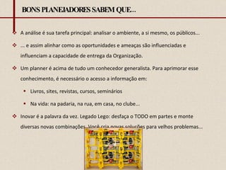 BONS PLANEJADORES SABEM QUE... A análise é sua tarefa principal: analisar o ambiente, a si mesmo, os públicos... ... e assim alinhar como as oportunidades e ameaças são influenciadas e influenciam a capacidade de entrega da Organização. Um planner é acima de tudo um conhecedor generalista. Para aprimorar esse conhecimento, é necessário o acesso a informação em: Livros, sites, revistas, cursos, seminários Na vida: na padaria, na rua, em casa, no clube... Inovar é a palavra da vez. Legado Lego: desfaça o TODO em partes e monte diversas novas combinações. Você cria novas soluções para velhos problemas... 