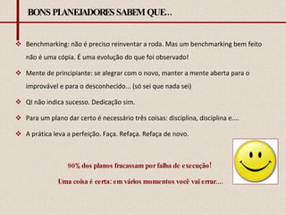 BONS PLANEJADORES SABEM QUE... Benchmarking: não é preciso reinventar a roda. Mas um benchmarking bem feito não é uma cópia. É uma evolução do que foi observado! Mente de principiante: se alegrar com o novo, manter a mente aberta para o improvável e para o desconhecido... (só sei que nada sei) QI não indica sucesso. Dedicação sim.  Para um plano dar certo é necessário três coisas: disciplina, disciplina e.... A prática leva a perfeição. Faça. Refaça. Refaça de novo.  90% dos planos fracassam por falha de execução!  Uma coisa é certa: em vários momentos você vai errar.... 