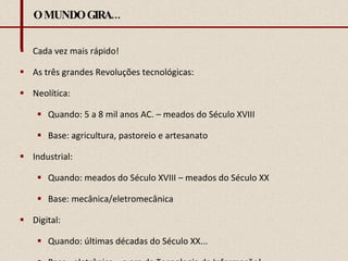 O MUNDO GIRA... Cada vez mais rápido! As três grandes Revoluções tecnológicas: Neolítica:  Quando: 5 a 8 mil anos AC. – meados do Século XVIII Base: agricultura, pastoreio e artesanato Industrial: Quando: meados do Século XVIII – meados do Século XX Base: mecânica/eletromecânica Digital:  Quando: últimas décadas do Século XX...  Base:  eletrônica – a era da Tecnologia da Informação! 