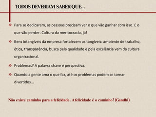 TODOS DEVERIAM SABER QUE... Para se dedicarem, as pessoas precisam ver o que vão ganhar com isso. E o que vão perder. Cultura da meritocracia, já!  Bens intangíveis da empresa fortalecem os tangíveis: ambiente de trabalho, ética, transparência, busca pela qualidade e pela excelência vem da cultura organizacional.  Problemas? A palavra chave é perspectiva.  Quando a gente ama o que faz, até os problemas podem se tornar divertidos... Não existe caminho para a felicidade. A felicidade é o caminho! (Gandhi) 