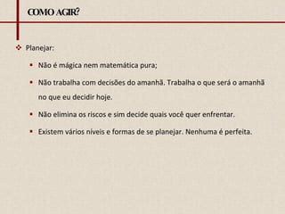 COMO AGIR? Planejar:  Não é mágica nem matemática pura; Não trabalha com decisões do amanhã. Trabalha o que será o amanhã no que eu decidir hoje. Não elimina os riscos e sim decide quais você quer enfrentar. Existem vários níveis e formas de se planejar. Nenhuma é perfeita. 