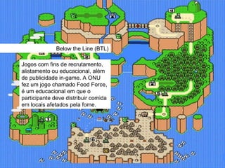 Below the Line (BTL) Jogos com fins de recrutamento, alistamento ou educacional, além de publicidade in-game. A ONU fez um jogo chamado Food Force, é um educacional em que o participante deve distribuir comida em locais afetados pela fome. 