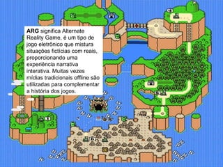 ARG  significa Alternate Reality Game, é um tipo de jogo eletrônico que mistura situações fictícias com reais, proporcionando uma experiência narrativa interativa. Muitas vezes mídias tradicionais offline são utilizadas para complementar a história dos jogos. 