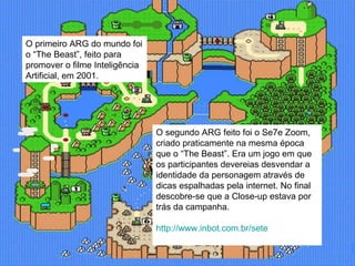 O primeiro ARG do mundo foi o “The Beast”, feito para promover o filme Inteligência Artificial, em 2001.  O segundo ARG feito foi o Se7e Zoom, criado praticamente na mesma época que o “The Beast”. Era um jogo em que os participantes devereias desvendar a identidade da personagem através de dicas espalhadas pela internet. No final descobre-se que a Close-up estava por trás da campanha. http://www.inbot.com.br/sete 