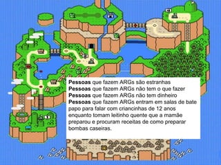 Pessoas  que fazem ARGs são estranhas Pessoas  que fazem ARGs não tem o que fazer Pessoas  que fazem ARGs não tem dinheiro Pessoas  que fazem ARGs entram em salas de bate papo para falar com criancinhas de 12 anos enquanto tomam leitinho quente que a mamãe preparou e procuram receitas de como preparar bombas caseiras.  