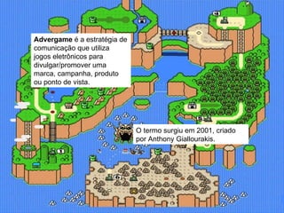 Advergame  é a estratégia de comunicação que utiliza jogos eletrônicos para divulgar/promover uma marca, campanha, produto ou ponto de vista. O termo surgiu em 2001, criado por Anthony Giallourakis.  