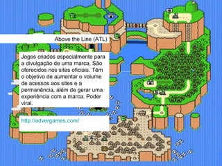 Above the Line (ATL) Jogos criados especialmente para a divulgação de uma marca, São oferecidos nos sites oficiais. Têm o objetivo de aumentar o volume de acessos aos sites e a permanência, além de gerar uma experiência com a marca. Poder viral. http://advergames.com/ 